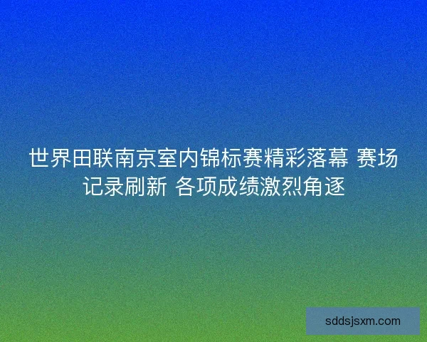 世界田联南京室内锦标赛精彩落幕 赛场记录刷新 各项成绩激烈角逐
