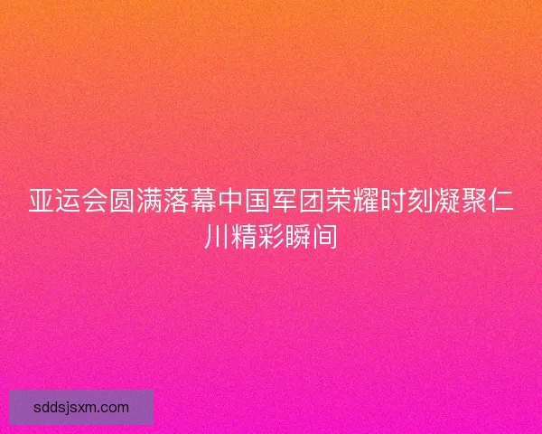 亚运会圆满落幕中国军团荣耀时刻凝聚仁川精彩瞬间
