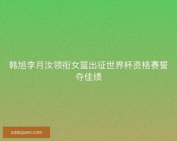 韩旭李月汝领衔女篮出征世界杯资格赛誓夺佳绩