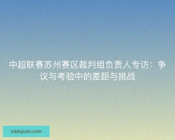 中超联赛苏州赛区裁判组负责人专访:争议与考验中的差距与挑战 中超联赛苏州赛区裁判组负责人专访:争议与考验中的差距与挑战