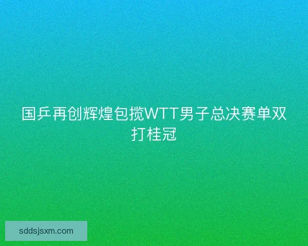 国乒再创辉煌包揽WTT男子总决赛单双打桂冠