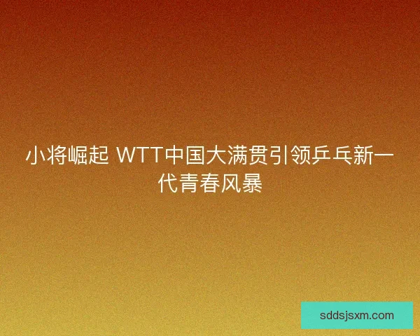 小将崛起 WTT中国大满贯引领乒乓新一代青春风暴