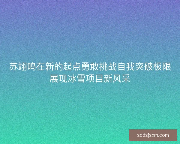 苏翊鸣在新的起点勇敢挑战自我突破极限展现冰雪项目新风采