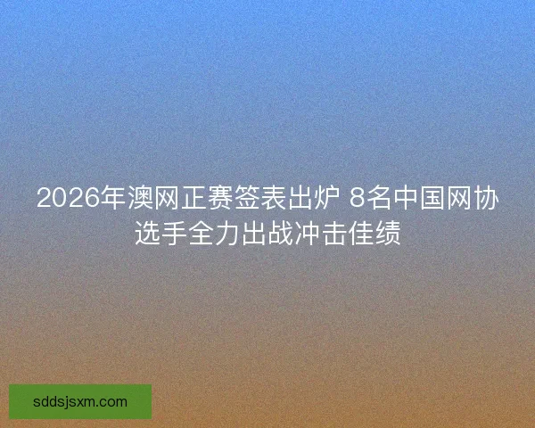 2026年澳网正赛签表出炉 8名中国网协选手全力出战冲击佳绩