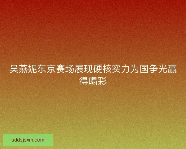 吴燕妮东京赛场展现硬核实力为国争光赢得喝彩