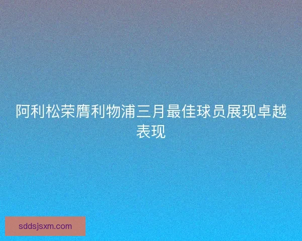 阿利松荣膺利物浦三月最佳球员展现卓越表现