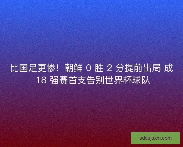 比国足更惨！朝鲜 0 胜 2 分提前出局 成 18 强赛首支告别世界杯球队