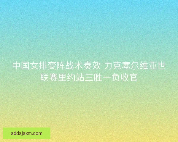 中国女排变阵战术奏效 力克塞尔维亚世联赛里约站三胜一负收官 中国女排变阵战术奏效 力克塞尔维亚世联赛里约站三胜一负收官