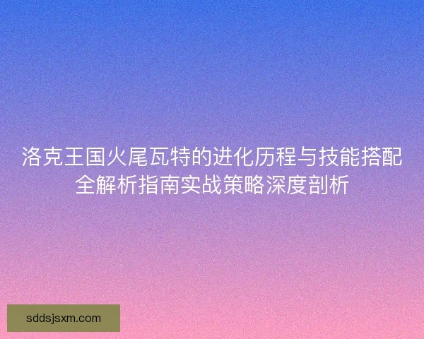 洛克王国火尾瓦特的进化历程与技能搭配全解析指南实战策略深度剖析