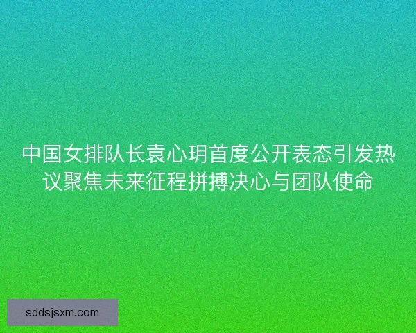 中国女排队长袁心玥首度公开表态引发热议聚焦未来征程拼搏决心与团队使命