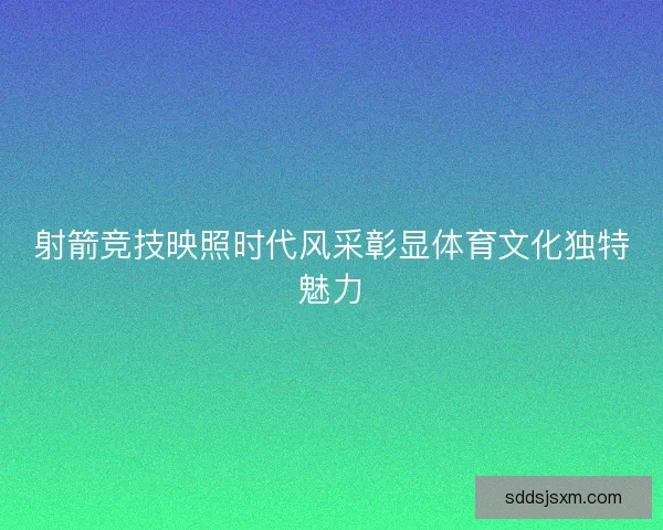 射箭竞技映照时代风采彰显体育文化独特魅力