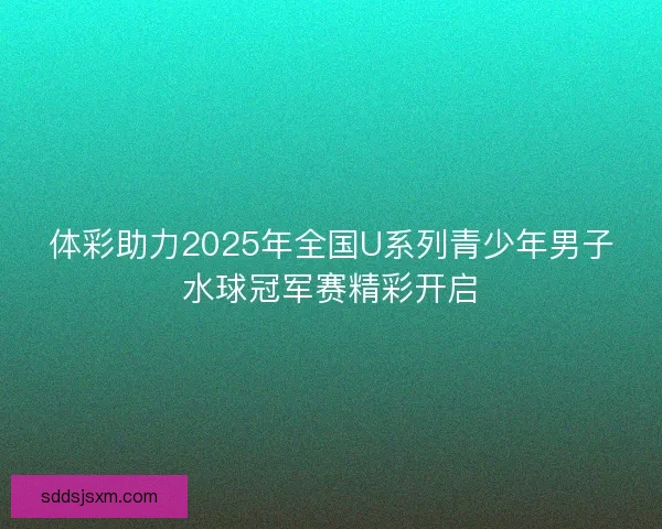 体彩助力2025年全国U系列青少年男子水球冠军赛精彩开启