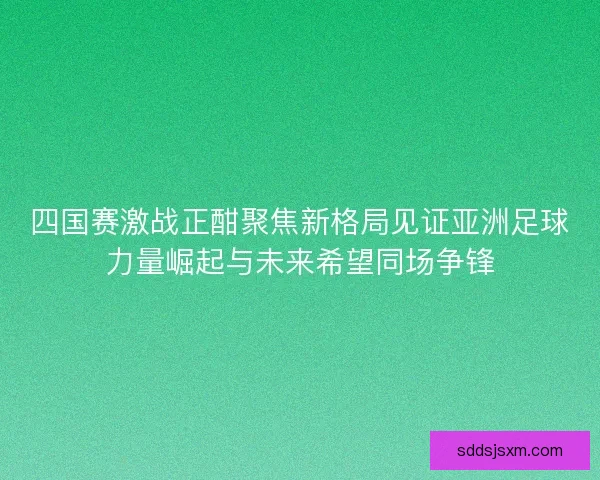 四国赛激战正酣聚焦新格局见证亚洲足球力量崛起与未来希望同场争锋