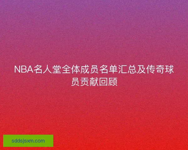 NBA名人堂全体成员名单汇总及传奇球员贡献回顾