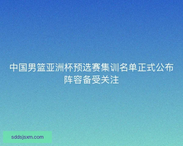 中国男篮亚洲杯预选赛集训名单正式公布阵容备受关注