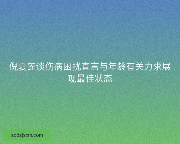 倪夏莲谈伤病困扰直言与年龄有关力求展现最佳状态 倪夏莲谈伤病困扰直言与年龄有关力求展现最佳状态