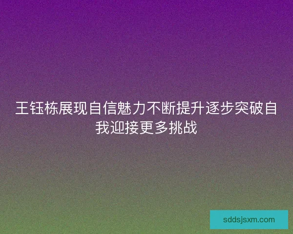 王钰栋展现自信魅力不断提升逐步突破自我迎接更多挑战 王钰栋展现自信魅力不断提升逐步突破自我迎接更多挑战