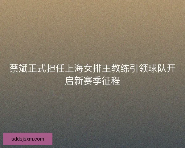 蔡斌正式担任上海女排主教练引领球队开启新赛季征程 蔡斌正式担任上海女排主教练引领球队开启新赛季征程