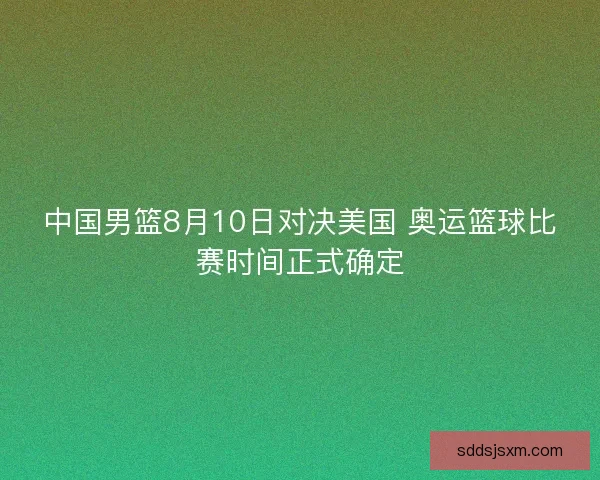 中国男篮8月10日对决美国 奥运篮球比赛时间正式确定 中国男篮8月10日对决美国 奥运篮球比赛时间正式确定